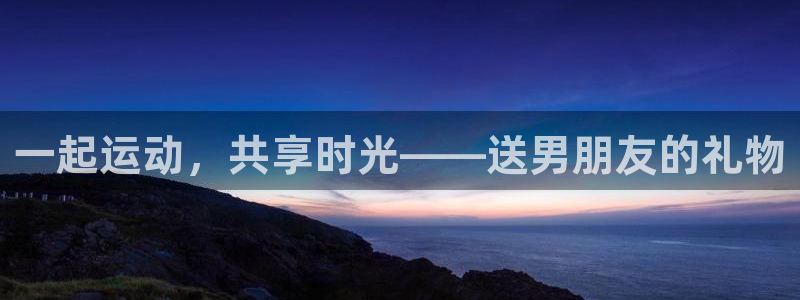 征途国际平台体育：一起运动，共享时光——送男朋友的礼物