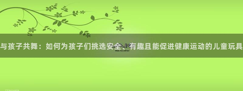 征途国际招商电话号码：与孩子共舞：如何为孩子们挑选安全、有趣